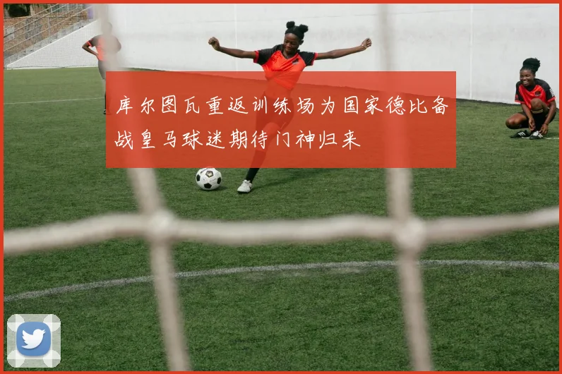 库尔图瓦重返训练场为国家德比备战皇马球迷期待门神归来