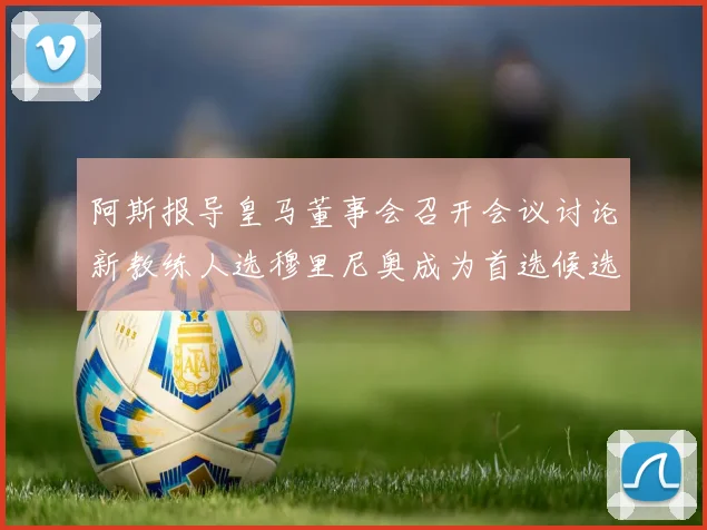 阿斯报导皇马董事会召开会议讨论新教练人选穆里尼奥成为首选候选人