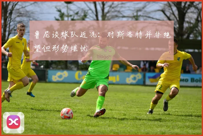 鲁尼谈球队近况：对斯洛特并非绝望但形势堪忧