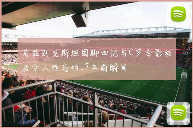 乌兹别克斯坦国脚回忆与C罗合影经历令人难忘的17年前瞬间