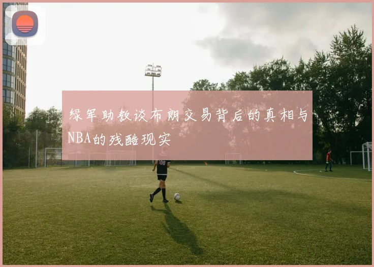 绿军助教谈布朗交易背后的真相与NBA的残酷现实