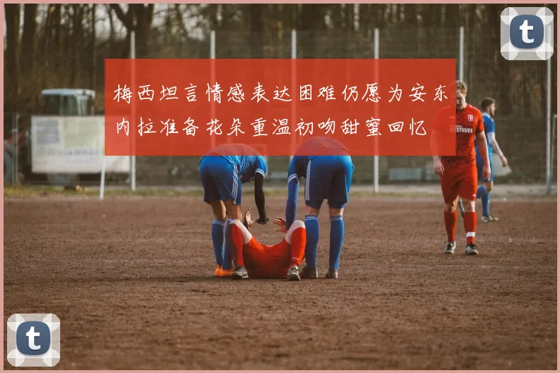 梅西坦言情感表达困难仍愿为安东内拉准备花朵重温初吻甜蜜回忆
