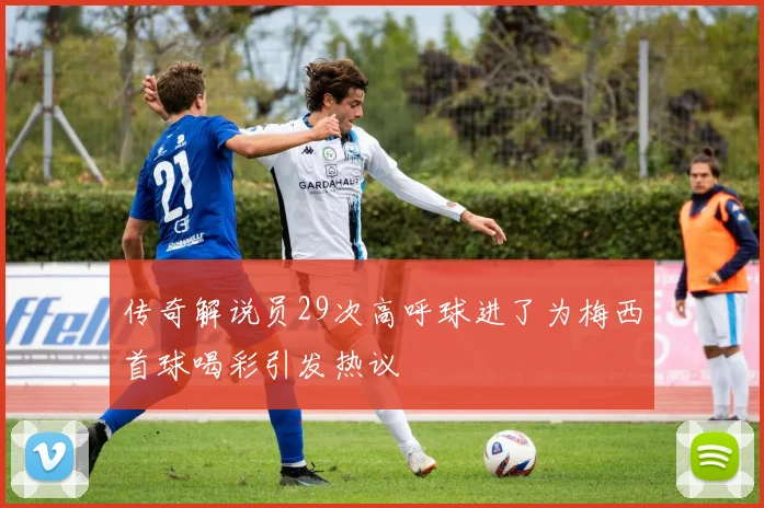 传奇解说员29次高呼球进了为梅西首球喝彩引发热议