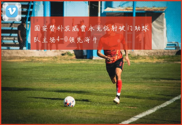 国安替补发威曹永竞低射破门助球队主场4-0领先海牛