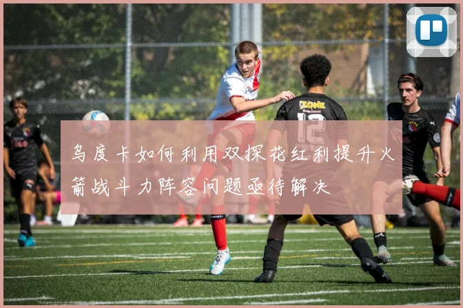 乌度卡如何利用双探花红利提升火箭战斗力阵容问题亟待解决