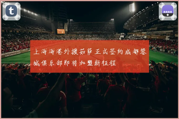 上海海港外援茹萨正式签约成都蓉城俱乐部即将加盟新征程