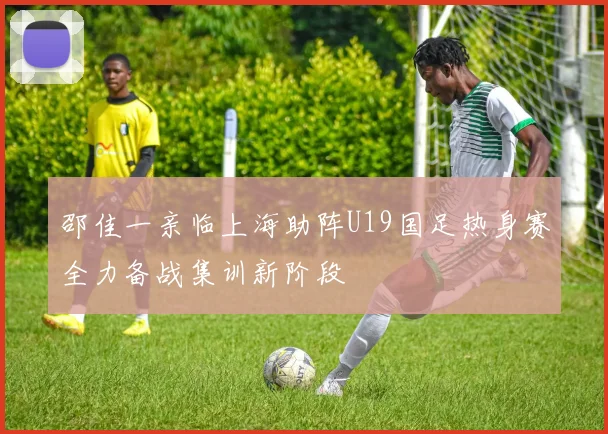 邵佳一亲临上海助阵U19国足热身赛全力备战集训新阶段