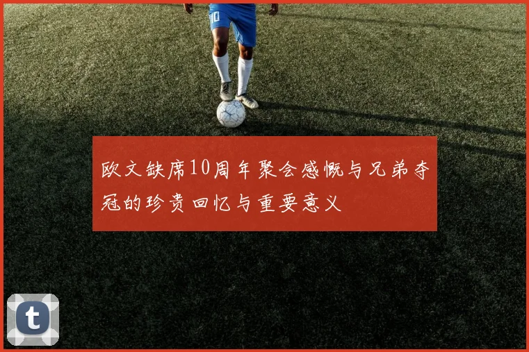 欧文缺席10周年聚会感慨与兄弟夺冠的珍贵回忆与重要意义