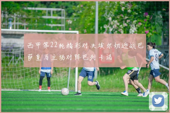 西甲第22轮精彩对决埃尔切迎战巴萨皇马主场对阵巴列卡诺