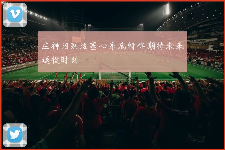 庄神泪别活塞心系底特律期待未来退役时刻