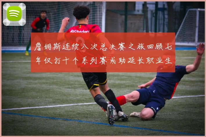 詹姆斯连续八次总决赛之旅回顾七年仅打十个系列赛或助延长职业生涯