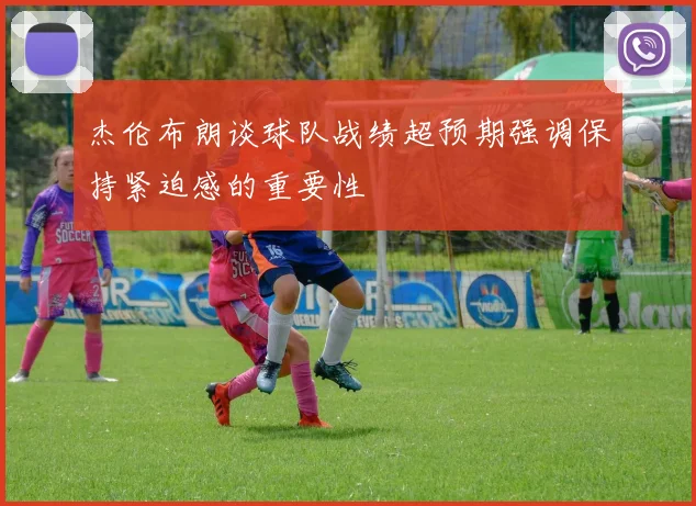 杰伦布朗谈球队战绩超预期强调保持紧迫感的重要性