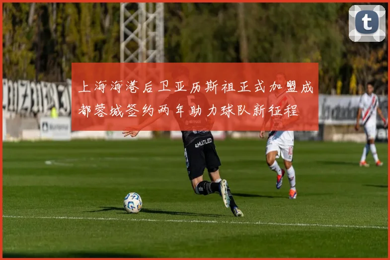 上海海港后卫亚历斯祖正式加盟成都蓉城签约两年助力球队新征程