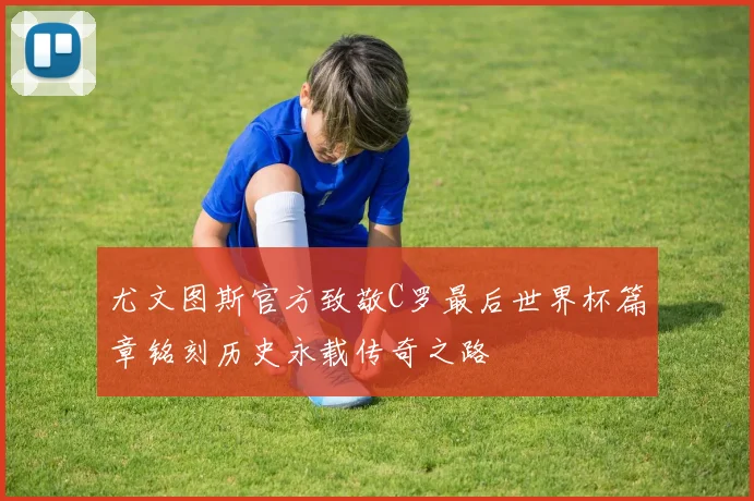 尤文图斯官方致敬C罗最后世界杯篇章铭刻历史永载传奇之路