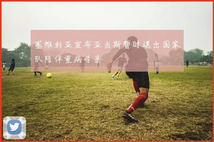 塞维利亚宣布亚当斯暂时退出国家队陪伴重病母亲