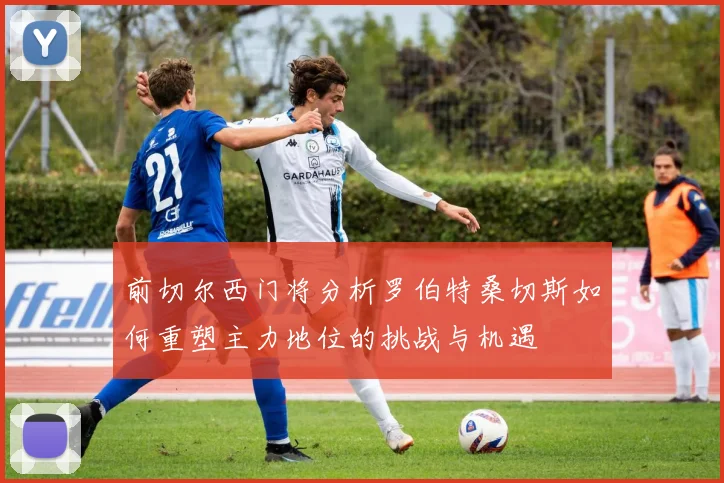 前切尔西门将分析罗伯特桑切斯如何重塑主力地位的挑战与机遇