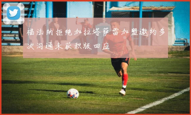 福法纳拒绝加拉塔萨雷加盟邀约多次沟通未获积极回应