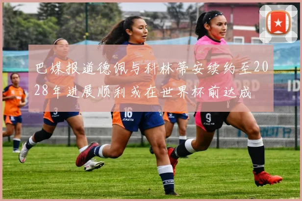 巴媒报道德佩与科林蒂安续约至2028年进展顺利或在世界杯前达成