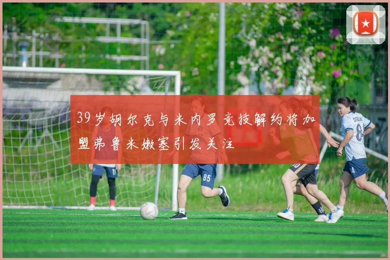 39岁胡尔克与米内罗竞技解约将加盟弗鲁米嫩塞引发关注
