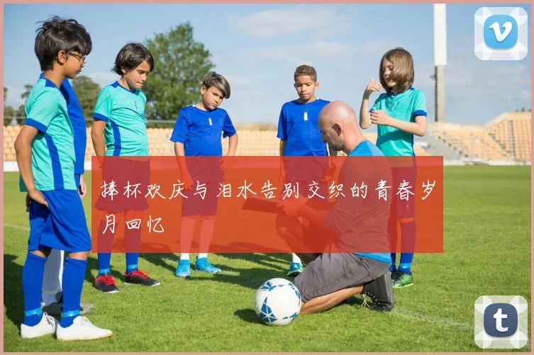 捧杯欢庆与泪水告别交织的青春岁月回忆
