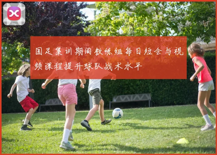 国足集训期间教练组每日短会与视频课程提升球队战术水平