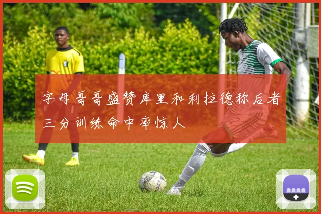 字母哥哥盛赞库里和利拉德称后者三分训练命中率惊人