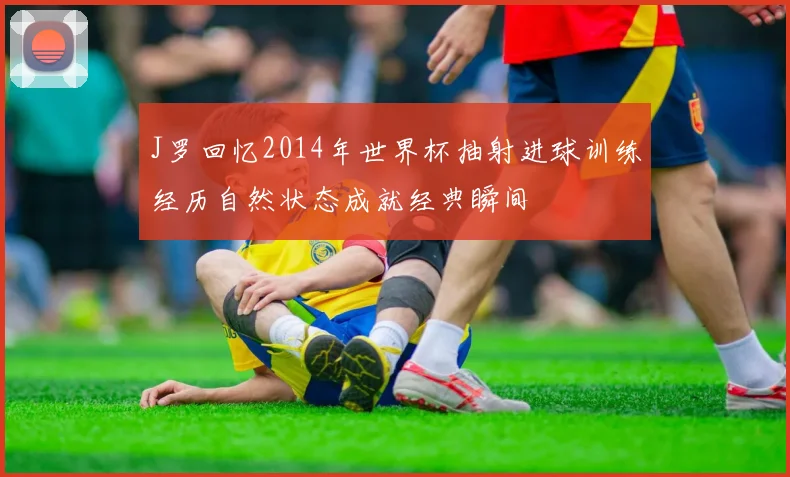 J罗回忆2014年世界杯抽射进球训练经历自然状态成就经典瞬间