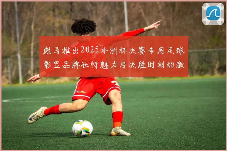 彪马推出2025非洲杯决赛专用足球彰显品牌独特魅力与决胜时刻的激情