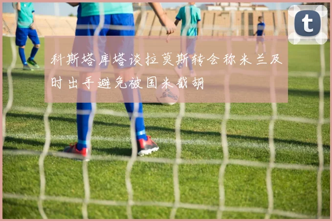 科斯塔库塔谈拉莫斯转会称米兰及时出手避免被国米截胡
