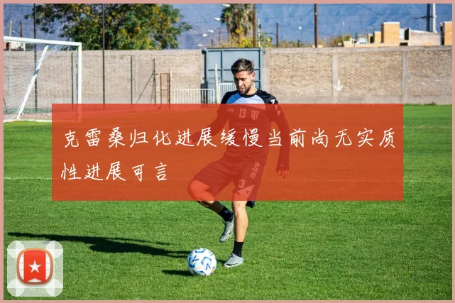 克雷桑归化进展缓慢当前尚无实质性进展可言
