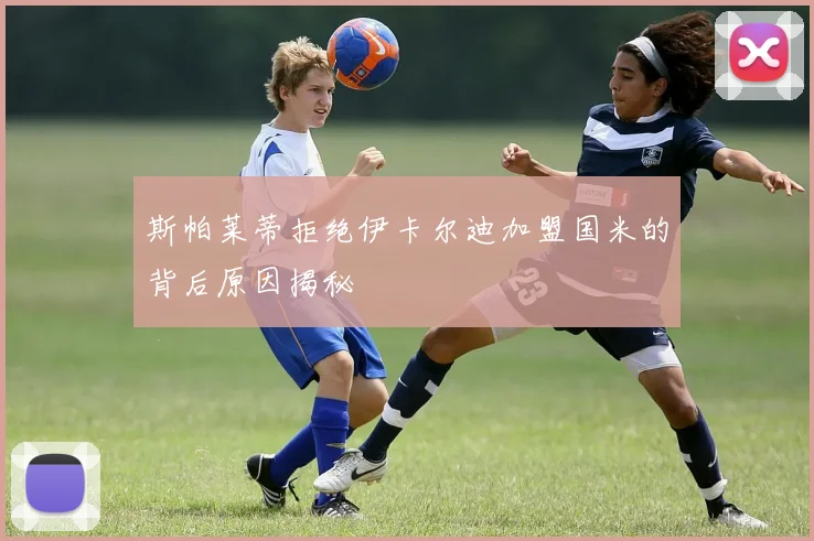 斯帕莱蒂拒绝伊卡尔迪加盟国米的背后原因揭秘