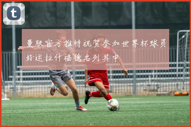 曼联官方推特祝贺参加世界杯球员好运拉什福德名列其中