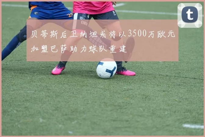 贝蒂斯后卫纳坦或将以3500万欧元加盟巴萨助力球队重建